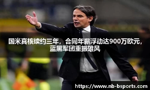 国米真核续约三年，合同年薪浮动达900万欧元，蓝黑军团重振雄风