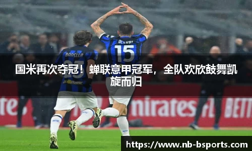 国米再次夺冠！蝉联意甲冠军，全队欢欣鼓舞凯旋而归