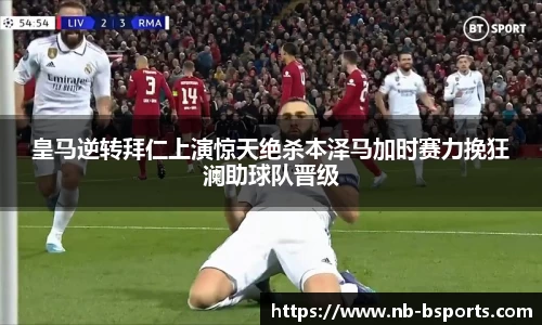 皇马逆转拜仁上演惊天绝杀本泽马加时赛力挽狂澜助球队晋级