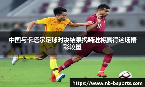 中国与卡塔尔足球对决结果揭晓谁将赢得这场精彩较量