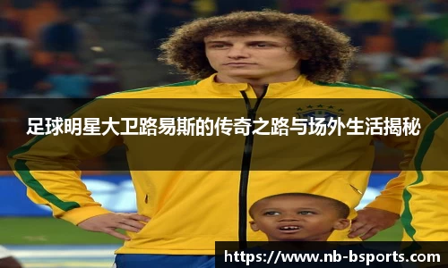 足球明星大卫路易斯的传奇之路与场外生活揭秘