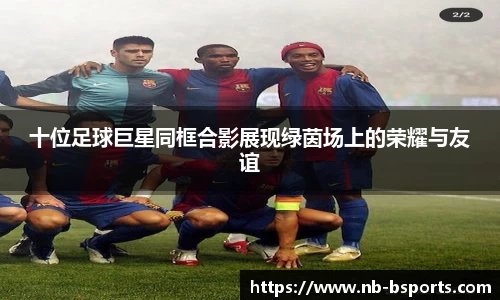 十位足球巨星同框合影展现绿茵场上的荣耀与友谊